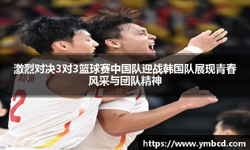 激烈对决3对3篮球赛中国队迎战韩国队展现青春风采与团队精神