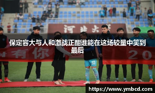 保定容大与人和激战正酣谁能在这场较量中笑到最后